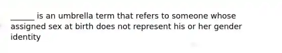 ______ is an umbrella term that refers to someone whose assigned sex at birth does not represent his or her gender identity