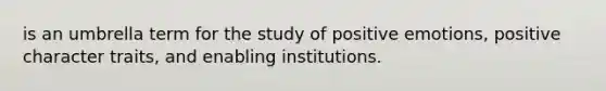 is an umbrella term for the study of positive emotions, positive character traits, and enabling institutions.