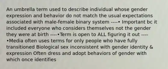 An umbrella term used to describe individual whose gender expression and behavior do not match the usual expectations associated with male-female binary system ----• Important bc it included everyone who considers themselves not the gender they were at birth ----•Term is open to ALL figuring it out ----•Media often uses terms for only people who have fully transitioned Biological sex inconsistent with gender identity & expression Often dress and adopt behaviors of gender with which once identifies