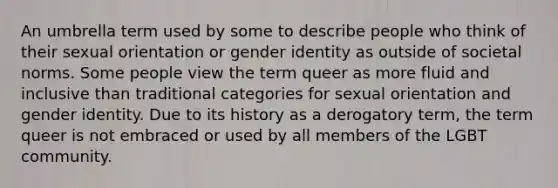 An umbrella term used by some to describe people who think of their sexual orientation or gender identity as outside of societal norms. Some people view the term queer as more fluid and inclusive than traditional categories for sexual orientation and gender identity. Due to its history as a derogatory term, the term queer is not embraced or used by all members of the LGBT community.