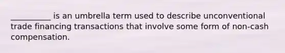 __________ is an umbrella term used to describe unconventional trade financing transactions that involve some form of non-cash compensation.