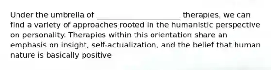 Under the umbrella of ______________________ therapies, we can find a variety of approaches rooted in the humanistic perspective on personality. Therapies within this orientation share an emphasis on insight, self-actualization, and the belief that human nature is basically positive
