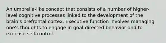 An umbrella-like concept that consists of a number of higher-level cognitive processes linked to the development of the brain's prefrontal cortex. Executive function involves managing one's thoughts to engage in goal-directed behavior and to exercise self-control.