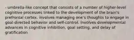 - umbrella-like concept that consists of a number of higher-level cognitive processes linked to the development of the brain's prefrontal cortex. involves managing one's thoughts to engage in goal-directed behavior and self-control. Involves developmental advances in cognitive inhibition, goal setting, and delay of gratification