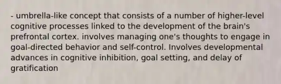 - umbrella-like concept that consists of a number of higher-level cognitive processes linked to the development of the brain's prefrontal cortex. involves managing one's thoughts to engage in goal-directed behavior and self-control. Involves developmental advances in cognitive inhibition, goal setting, and delay of gratification