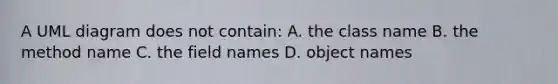 A UML diagram does not contain: A. the class name B. the method name C. the field names D. object names