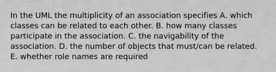 In the UML the multiplicity of an association specifies A. which classes can be related to each other. B. how many classes participate in the association. C. the navigability of the association. D. the number of objects that must/can be related. E. whether role names are required