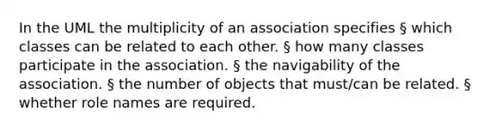 In the UML the multiplicity of an association specifies § which classes can be related to each other. § how many classes participate in the association. § the navigability of the association. § the number of objects that must/can be related. § whether role names are required.