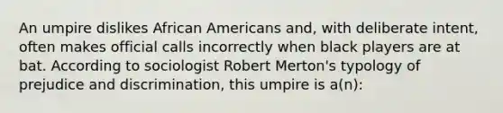 An umpire dislikes African Americans and, with deliberate intent, often makes official calls incorrectly when black players are at bat. According to sociologist Robert Merton's typology of prejudice and discrimination, this umpire is a(n):