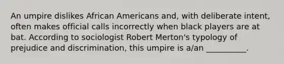 An umpire dislikes African Americans and, with deliberate intent, often makes official calls incorrectly when black players are at bat. According to sociologist Robert Merton's typology of prejudice and discrimination, this umpire is a/an __________.