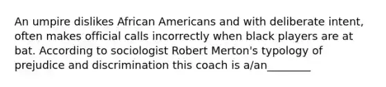 An umpire dislikes African Americans and with deliberate intent, often makes official calls incorrectly when black players are at bat. According to sociologist Robert Merton's typology of prejudice and discrimination this coach is a/an________