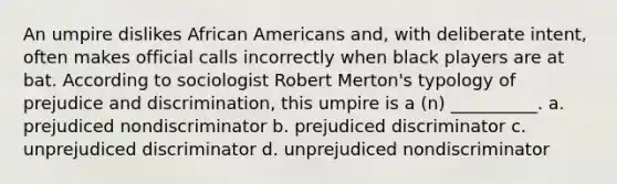 An umpire dislikes African Americans and, with deliberate intent, often makes official calls incorrectly when black players are at bat. According to sociologist Robert Merton's typology of prejudice and discrimination, this umpire is a (n) __________. a. prejudiced nondiscriminator b. prejudiced discriminator c. unprejudiced discriminator d. unprejudiced nondiscriminator