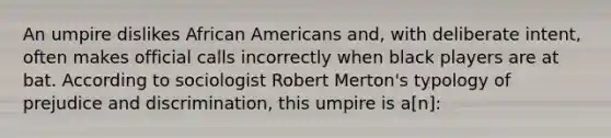 An umpire dislikes African Americans and, with deliberate intent, often makes official calls incorrectly when black players are at bat. According to sociologist Robert Merton's typology of prejudice and discrimination, this umpire is a[n]: