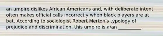 an umpire dislikes African Americans and, with deliberate intent, often makes official calls incorrectly when black players are at bat. According to sociologist Robert Merton's typology of prejudice and discrimination, this umpire is a/an __________.