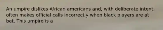 An umpire dislikes African americans and, with deliberate intent, often makes official calls incorrectly when black players are at bat. This umpire is a