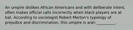 An umpire dislikes African Americans and with deliberate intent, often makes official calls incorrectly when black players are at bat. According to sociologist Robert Merton's typology of prejudice and discrimination, this umpire is a/an __________.