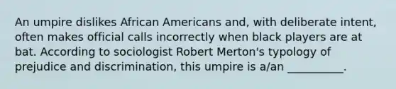 An umpire dislikes African Americans and, with deliberate intent, often makes official calls incorrectly when black players are at bat. According to sociologist Robert Merton's typology of prejudice and discrimination, this umpire is a/an __________.​