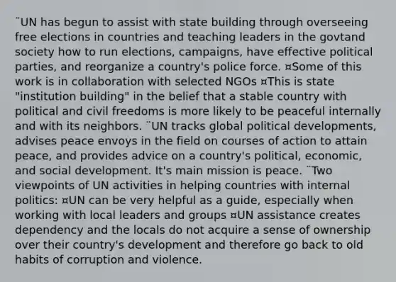 ¨UN has begun to assist with state building through overseeing free elections in countries and teaching leaders in the govtand society how to run elections, campaigns, have effective political parties, and reorganize a country's police force. ¤Some of this work is in collaboration with selected NGOs ¤This is state "institution building" in the belief that a stable country with political and civil freedoms is more likely to be peaceful internally and with its neighbors. ¨UN tracks global political developments, advises peace envoys in the field on courses of action to attain peace, and provides advice on a country's political, economic, and social development. It's main mission is peace. ¨Two viewpoints of UN activities in helping countries with internal politics: ¤UN can be very helpful as a guide, especially when working with local leaders and groups ¤UN assistance creates dependency and the locals do not acquire a sense of ownership over their country's development and therefore go back to old habits of corruption and violence.