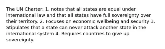 The UN Charter: 1. notes that all states are equal under international law and that all states have full sovereignty over their territory. 2. Focuses on economic wellbeing and security 3. Stipulates that a state can never attack another state in the international system 4. Requires countries to give up sovereignty.