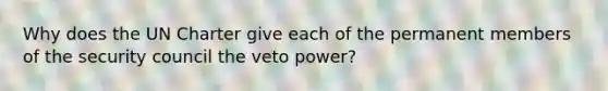 Why does the UN Charter give each of the permanent members of the security council the veto power?