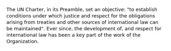 The UN Charter, in its Preamble, set an objective: "to establish conditions under which justice and respect for the obligations arising from treaties and other sources of international law can be maintained". Ever since, the development of, and respect for international law has been a key part of the work of the Organization.