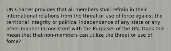 UN Charter provides that all members shall refrain in their international relations from the threat or use of force against the territorial integrity or political independence of any state or any other manner inconsistent with the Purposes of the UN. Does this mean that that non-members can utilize the threat or use of force?