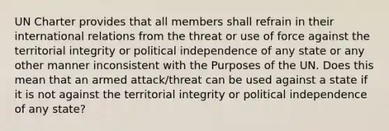 UN Charter provides that all members shall refrain in their international relations from the threat or use of force against the territorial integrity or political independence of any state or any other manner inconsistent with the Purposes of the UN. Does this mean that an armed attack/threat can be used against a state if it is not against the territorial integrity or political independence of any state?