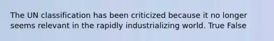 The UN classification has been criticized because it no longer seems relevant in the rapidly industrializing world. True False