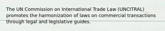 The UN Commission on International Trade Law (UNCITRAL) promotes the harmonization of laws on commercial transactions through legal and legislative guides.