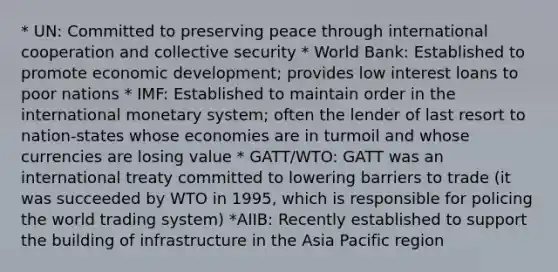 * UN: Committed to preserving peace through international cooperation and collective security * World Bank: Established to promote economic development; provides low interest loans to poor nations * IMF: Established to maintain order in the international monetary system; often the lender of last resort to nation-states whose economies are in turmoil and whose currencies are losing value * GATT/WTO: GATT was an international treaty committed to lowering barriers to trade (it was succeeded by WTO in 1995, which is responsible for policing the world trading system) *AIIB: Recently established to support the building of infrastructure in the Asia Pacific region