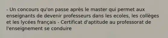 - Un concours qu'on passe après le master qui permet aux enseignants de devenir professeurs dans les ecoles, les collèges et les lycées français - Certificat d'aptitude au professorat de l'enseignement se conduire