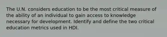 The U.N. considers education to be the most critical measure of the ability of an individual to gain access to knowledge necessary for development. Identify and define the two critical education metrics used in HDI.