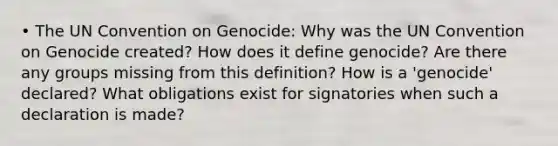 • The UN Convention on Genocide: Why was the UN Convention on Genocide created? How does it define genocide? Are there any groups missing from this definition? How is a 'genocide' declared? What obligations exist for signatories when such a declaration is made?