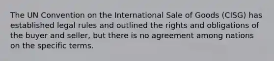 The UN Convention on the International Sale of Goods (CISG) has established legal rules and outlined the rights and obligations of the buyer and seller, but there is no agreement among nations on the specific terms.