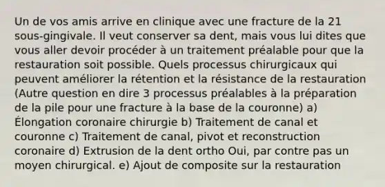 Un de vos amis arrive en clinique avec une fracture de la 21 sous-gingivale. Il veut conserver sa dent, mais vous lui dites que vous aller devoir procéder à un traitement préalable pour que la restauration soit possible. Quels processus chirurgicaux qui peuvent améliorer la rétention et la résistance de la restauration (Autre question en dire 3 processus préalables à la préparation de la pile pour une fracture à la base de la couronne) a) Élongation coronaire chirurgie b) Traitement de canal et couronne c) Traitement de canal, pivot et reconstruction coronaire d) Extrusion de la dent ortho Oui, par contre pas un moyen chirurgical. e) Ajout de composite sur la restauration