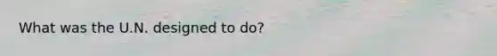 What was the U.N. designed to do?