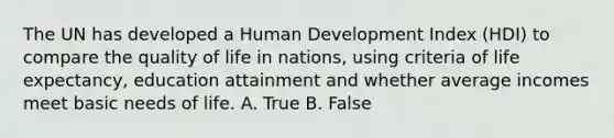 The UN has developed a Human Development Index (HDI) to compare the quality of life in nations, using criteria of life expectancy, education attainment and whether average incomes meet basic needs of life. A. True B. False