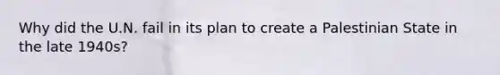 Why did the U.N. fail in its plan to create a Palestinian State in the late 1940s?