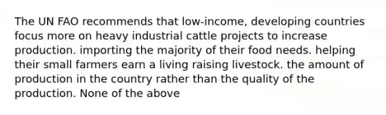 The UN FAO recommends that low-income, developing countries focus more on heavy industrial cattle projects to increase production. importing the majority of their food needs. helping their small farmers earn a living raising livestock. the amount of production in the country rather than the quality of the production. None of the above