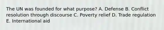 The UN was founded for what purpose? A. Defense B. Conflict resolution through discourse C. Poverty relief D. Trade regulation E. International aid