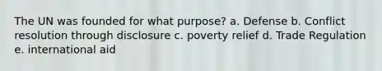 The UN was founded for what purpose? a. Defense b. Conflict resolution through disclosure c. poverty relief d. Trade Regulation e. international aid