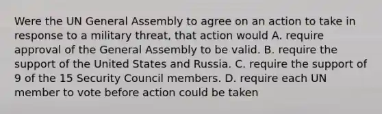 Were the UN General Assembly to agree on an action to take in response to a military threat, that action would A. require approval of the General Assembly to be valid. B. require the support of the United States and Russia. C. require the support of 9 of the 15 Security Council members. D. require each UN member to vote before action could be taken