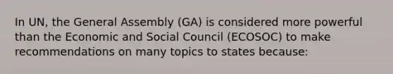 In UN, the General Assembly (GA) is considered more powerful than the Economic and Social Council (ECOSOC) to make recommendations on many topics to states because: