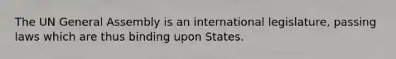 The UN General Assembly is an international legislature, passing laws which are thus binding upon States.