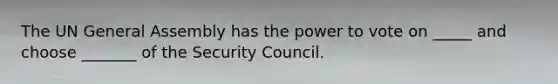 The UN General Assembly has the power to vote on _____ and choose _______ of the Security Council.