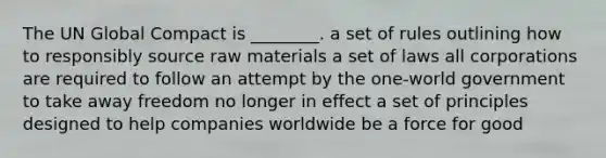 The UN Global Compact is ________. a set of rules outlining how to responsibly source raw materials a set of laws all corporations are required to follow an attempt by the one-world government to take away freedom no longer in effect a set of principles designed to help companies worldwide be a force for good