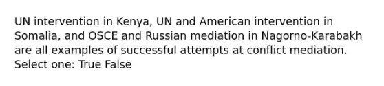 UN intervention in Kenya, UN and American intervention in Somalia, and OSCE and Russian mediation in Nagorno-Karabakh are all examples of successful attempts at conflict mediation. Select one: True False