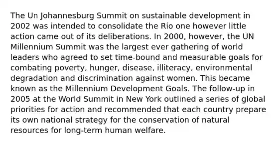 The Un Johannesburg Summit on sustainable development in 2002 was intended to consolidate the Rio one however little action came out of its deliberations. In 2000, however, the UN Millennium Summit was the largest ever gathering of world leaders who agreed to set time-bound and measurable goals for combating poverty, hunger, disease, illiteracy, environmental degradation and discrimination against women. This became known as the Millennium Development Goals. The follow-up in 2005 at the World Summit in New York outlined a series of global priorities for action and recommended that each country prepare its own national strategy for the conservation of <a href='https://www.questionai.com/knowledge/k6l1d2KrZr-natural-resources' class='anchor-knowledge'>natural resources</a> for long-term human welfare.