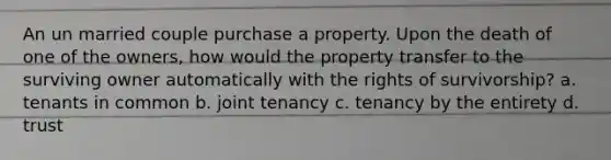 An un married couple purchase a property. Upon the death of one of the owners, how would the property transfer to the surviving owner automatically with the rights of survivorship? a. tenants in common b. joint tenancy c. tenancy by the entirety d. trust