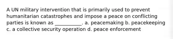 A UN military intervention that is primarily used to prevent humanitarian catastrophes and impose a peace on conflicting parties is known as ___________. a. peacemaking b. peacekeeping c. a collective security operation d. peace enforcement